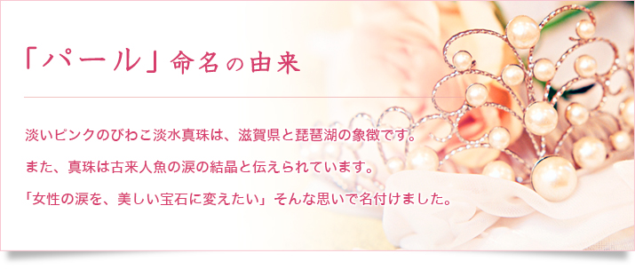 「パール」命名の由来 淡いピンクのびわこ淡水真珠は、滋賀県と琵琶湖の象徴です。また、真珠は古来人魚の涙の結晶と伝えられています。「女性の涙を、美しい宝石に変えたい」そんな思いで名付けました。